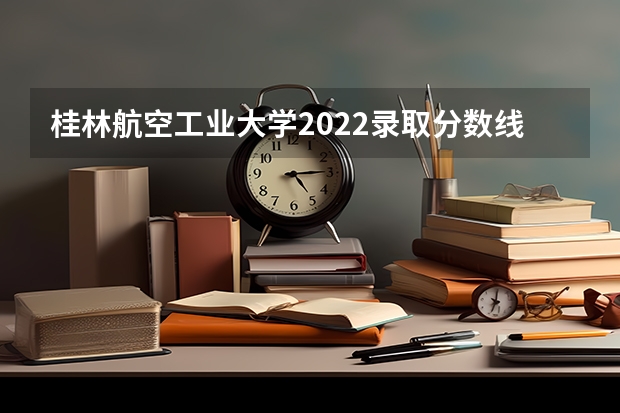 桂林航空工业大学2022录取分数线是多少？