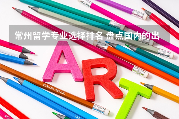 常州留学专业选择排名 盘点国内的出国留学中介以及如何选择留学中介