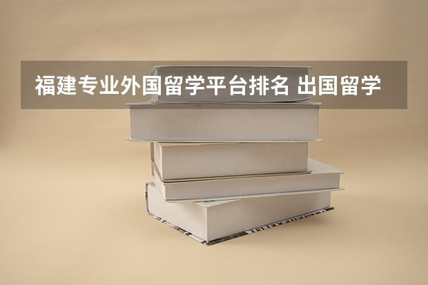 福建专业外国留学平台排名 出国留学机构排行榜？