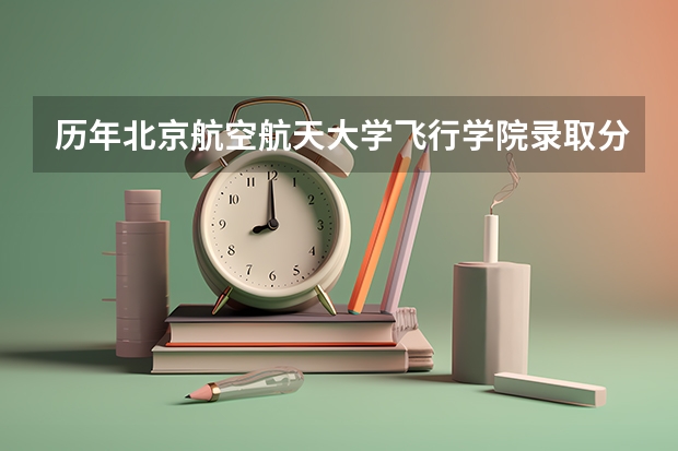 历年北京航空航天大学飞行学院录取分数 航空大学录取要求及招生条件 2022年北京航空航天大学招生章程
