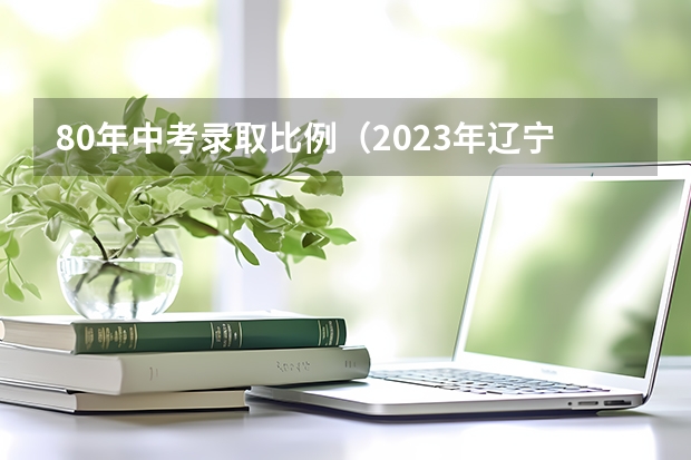 80年中考录取比例（2023年辽宁省考生人数）