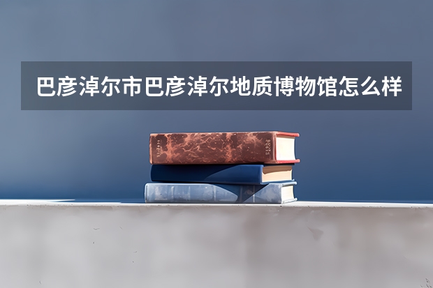 巴彦淖尔市巴彦淖尔地质博物馆怎么样？有什么好玩的地方？