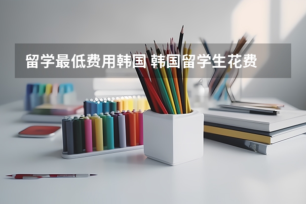 留学最低费用韩国 韩国留学生花费