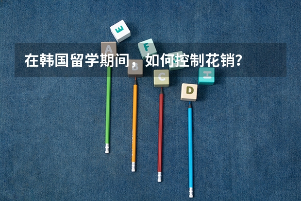 在韩国留学期间，如何控制花销？