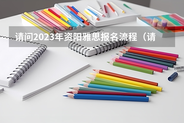 请问2023年资阳雅思报名流程(请问2023年资阳雅思报名流程图)