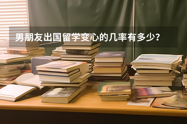 男朋友出国留学变心的几率有多少？