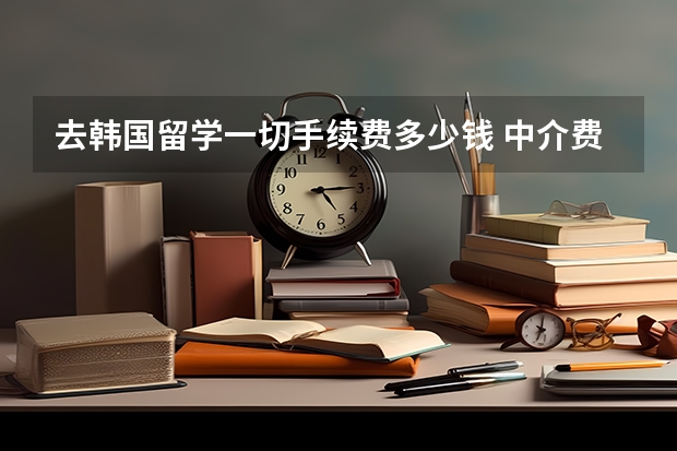 去韩国留学一切手续费多少钱 中介费 飞机票什么的