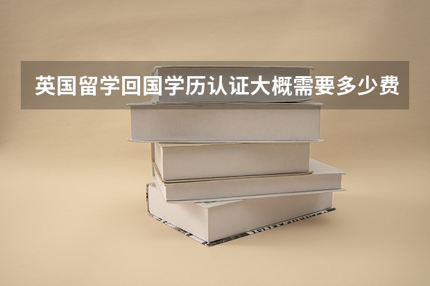 英国留学回国学历认证大概需要多少费用