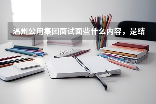 温州公用集团面试面些什么内容，是结构化面试吗？是公务员那一套还是考官随机发问，问得是专业知识吗
