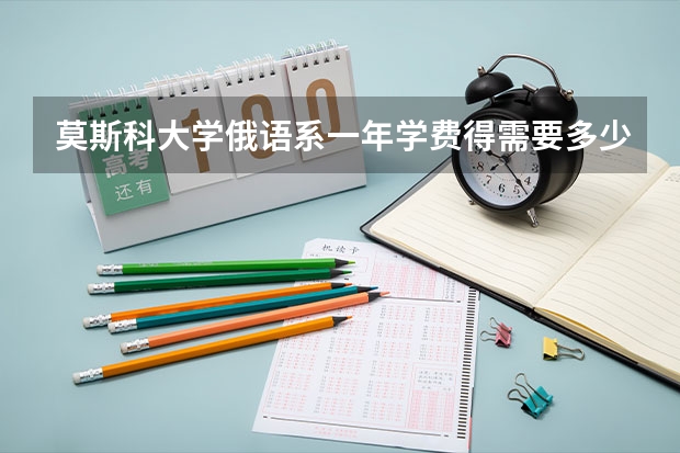 莫斯科大学俄语系一年学费得需要多少钱？ 如果加上生活费，一年需要多少钱？