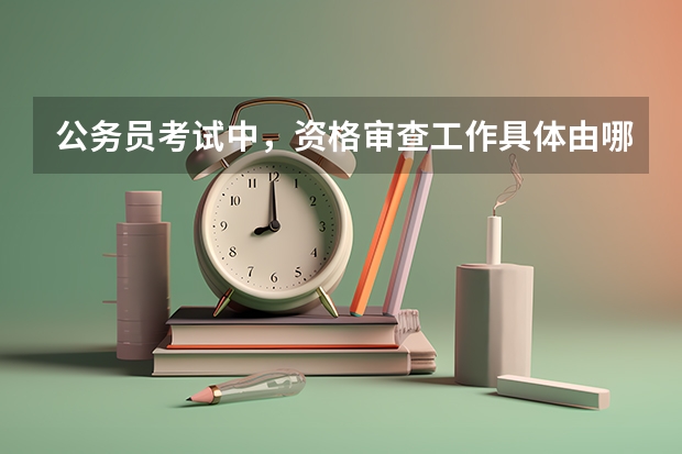 公务员考试中，资格审查工作具体由哪个部门负责？