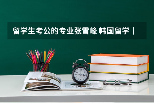 留学生考公的专业张雪峰 韩国留学｜那些韩国发展前景好和不好的专业