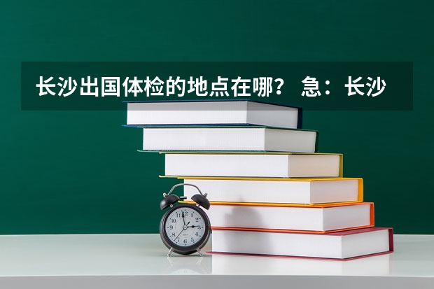 长沙出国体检的地点在哪？ 急：长沙上学 办理出国留学护照的流程