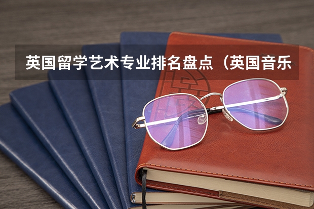英国留学艺术专业排名盘点（英国音乐专业留学大学排名）
