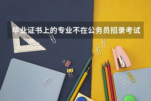 毕业证书上的专业不在公务员招录考试专业参考目录怎么办