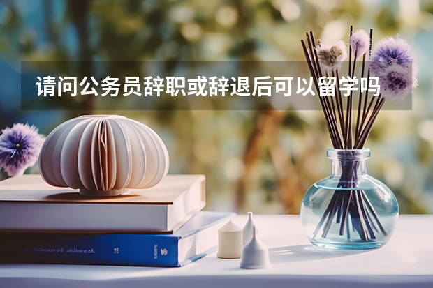 请问公务员辞职或辞退后可以留学吗