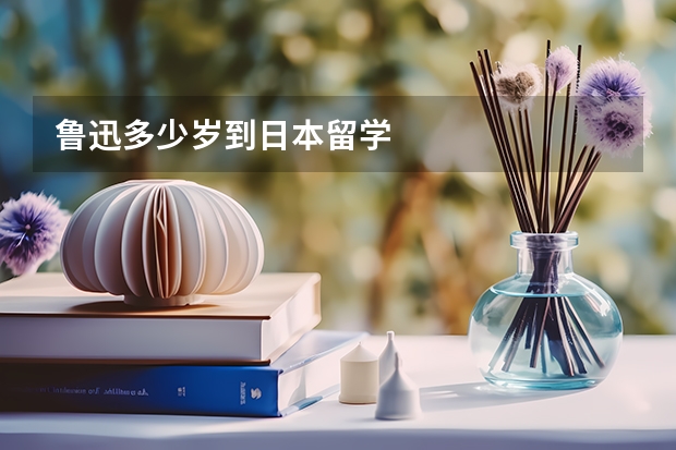 鲁迅多少岁到日本留学