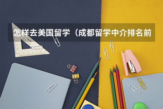怎样去美国留学(成都留学中介排名前十)