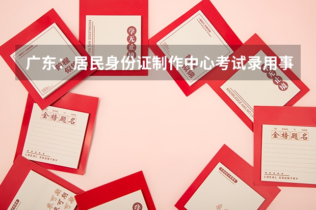 广东:居民身份证制作中心考试录用事业编制人员公告(广东省湛江市考试录用公务员公告)