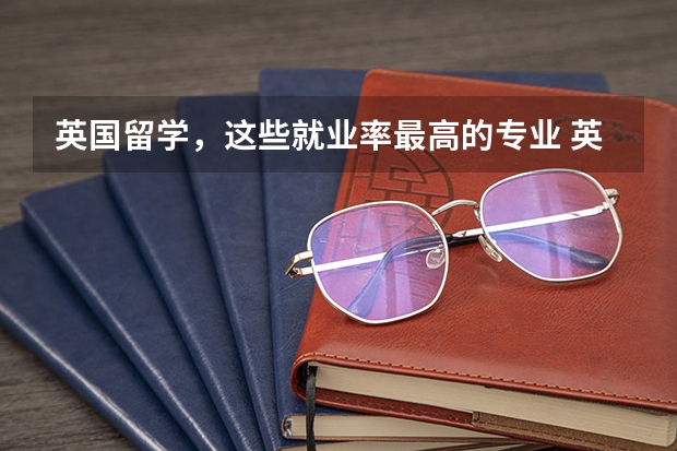 英国留学，这些就业率最高的专业 英国留学强势专业排名