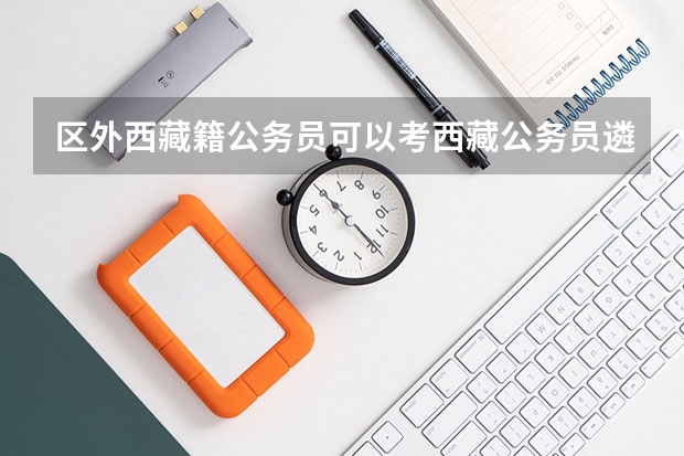 区外西藏籍公务员可以考西藏公务员遴选考试吗？