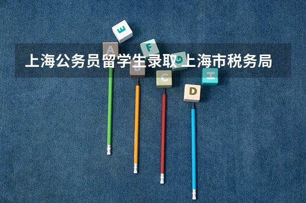 上海公务员留学生录取 上海市税务局度拟录用617人，生源高校274所