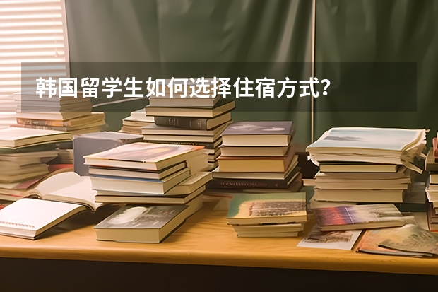 韩国留学生如何选择住宿方式？