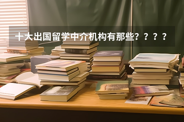 十大出国留学中介机构有那些？？？？ 留学中介机构哪家好
